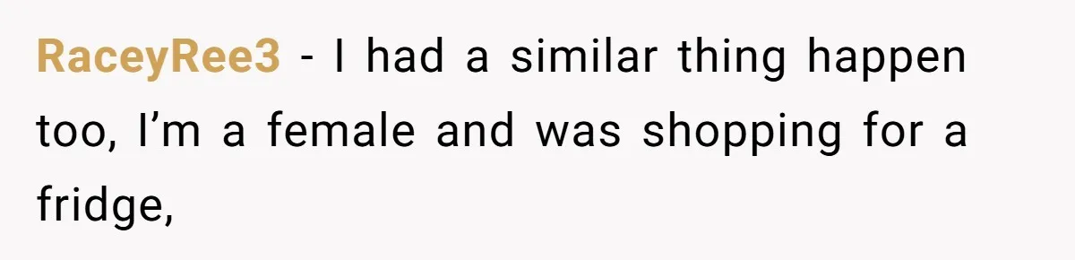 RaceyRee3 − I had a similar thing happen too, I’m a female and was shopping for a fridge,