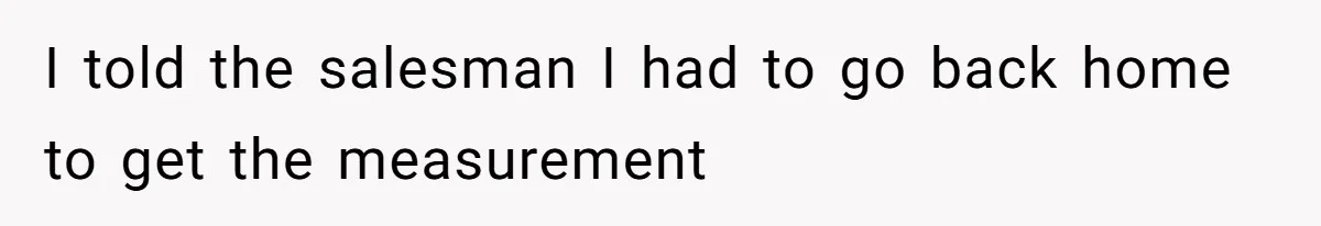 I told the salesman I had to go back home to get the measurement