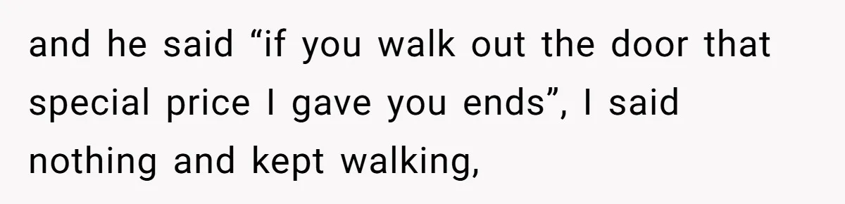 and he said “if you walk out the door that special price I gave you ends”, I said nothing and kept walking,