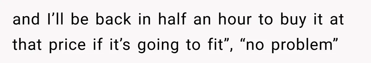 and I’ll be back in half an hour to buy it at that price if it’s going to fit”, “no problem”