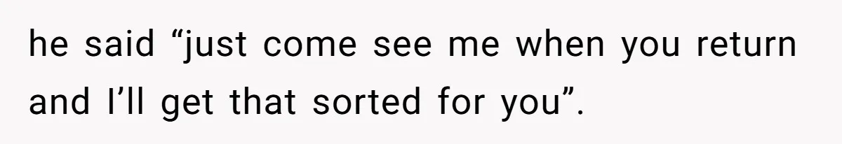 he said “just come see me when you return and I’ll get that sorted for you”.