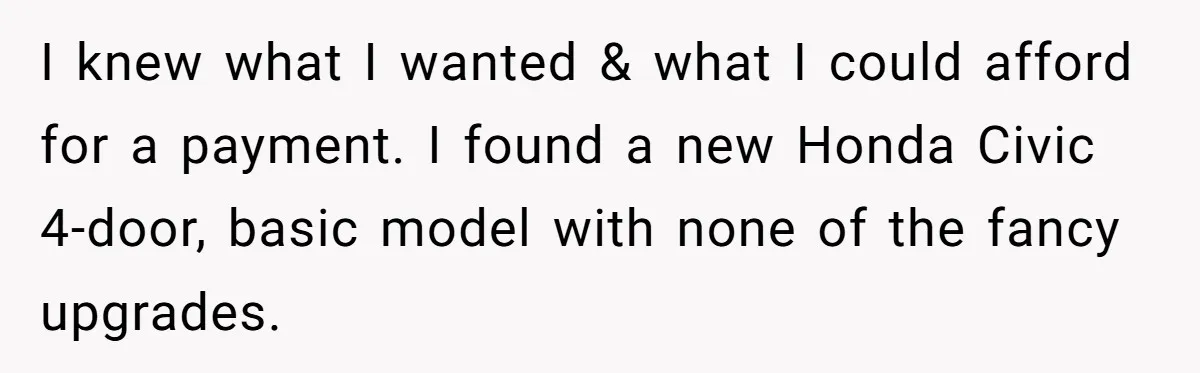 I knew what I wanted & what I could afford for a payment. I found a new Honda Civic 4-door, basic model with none of the fancy upgrades.