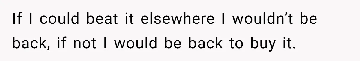 If I could beat it elsewhere I wouldn’t be back, if not I would be back to buy it.