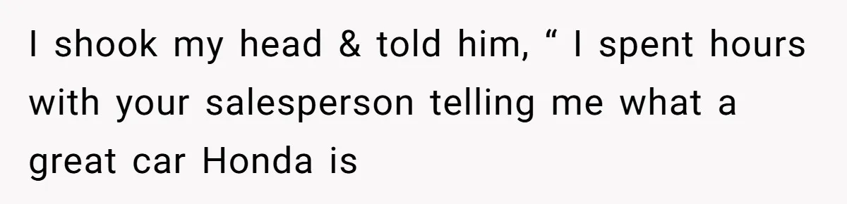 I shook my head & told him, “ I spent hours with your salesperson telling me what a great car Honda is