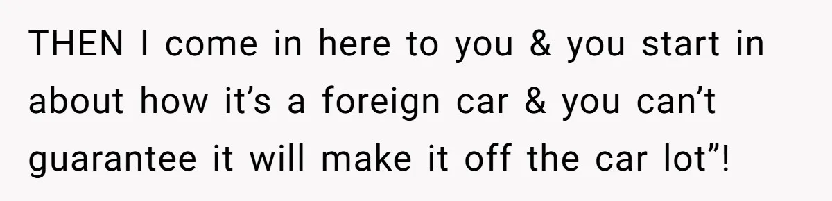 THEN I come in here to you & you start in about how it’s a foreign car & you can’t guarantee it will make it off the car lot”!