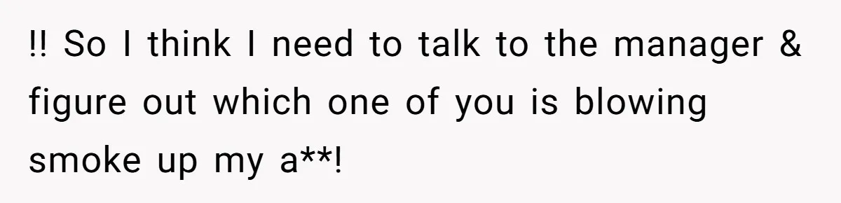!! So I think I need to talk to the manager & figure out which one of you is blowing smoke up my a**!