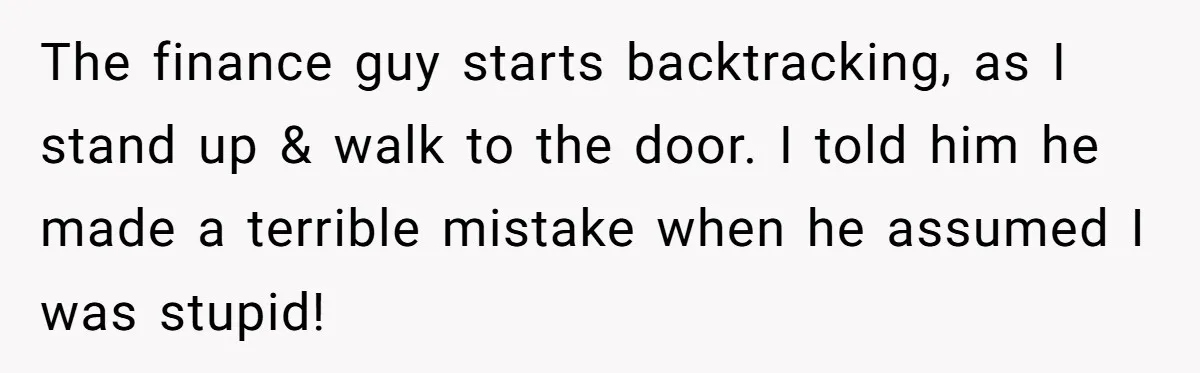 The finance guy starts backtracking, as I stand up & walk to the door. I told him he made a terrible mistake when he assumed I was stupid!