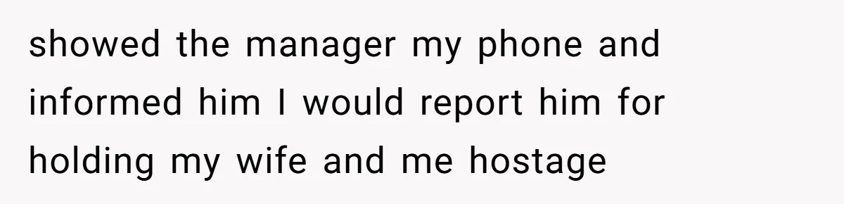 showed the manager my phone and informed him I would report him for holding my wife and me hostage