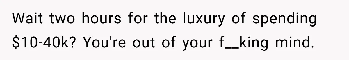 Wait two hours for the luxury of spending $10-40k? You're out of your f__king mind.