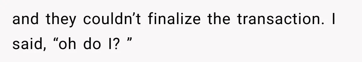 and they couldn’t finalize the transaction. I said, “oh do I? ”