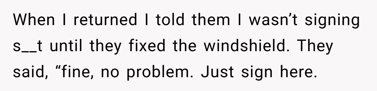 When I returned I told them I wasn’t signing s__t until they fixed the windshield. They said, “fine, no problem. Just sign here.
