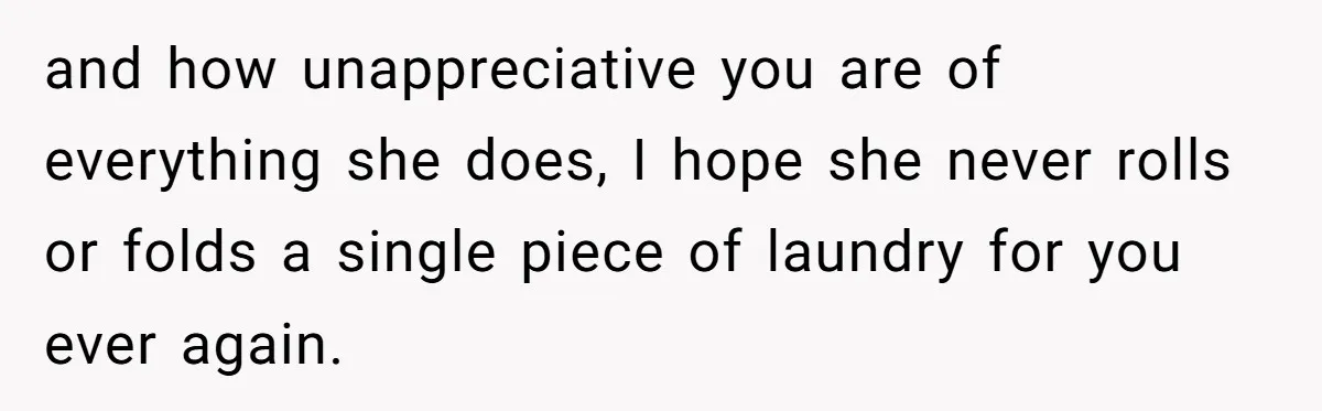 and how unappreciative you are of everything she does, I hope she never rolls or folds a single piece of laundry for you ever again.