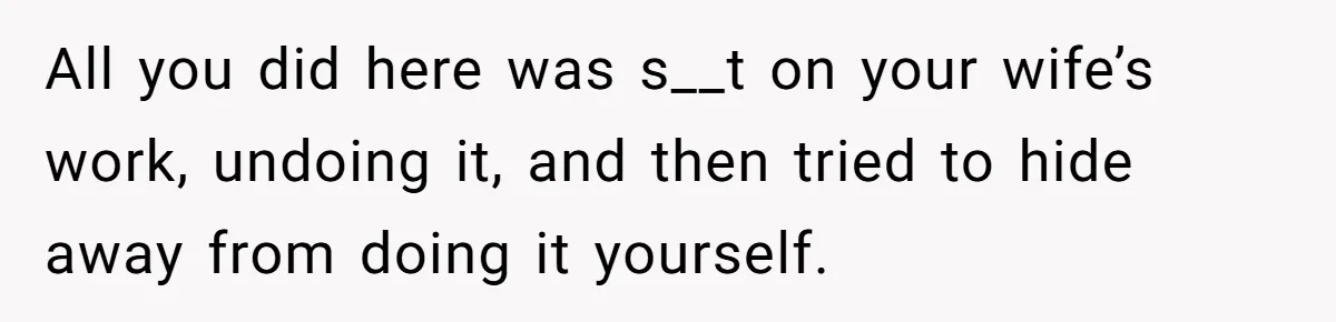 All you did here was s__t on your wife’s work, undoing it, and then tried to hide away from doing it yourself.