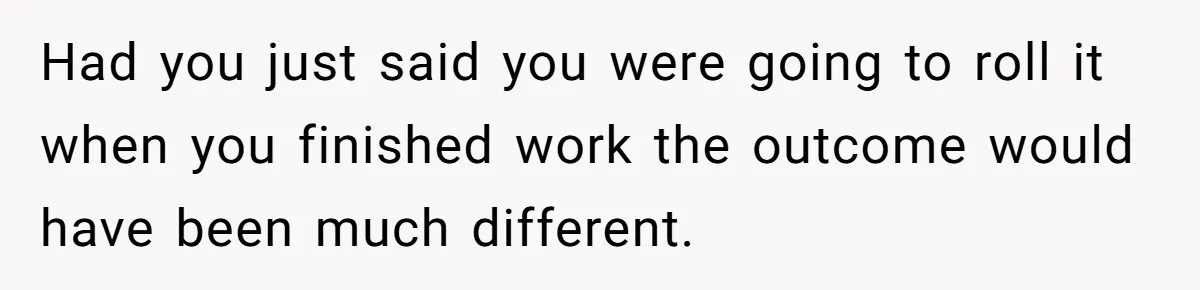 Had you just said you were going to roll it when you finished work the outcome would have been much different.