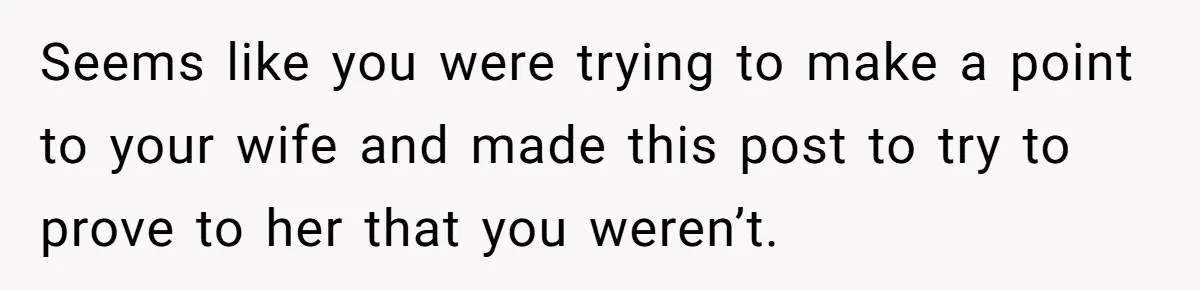 Seems like you were trying to make a point to your wife and made this post to try to prove to her that you weren’t.