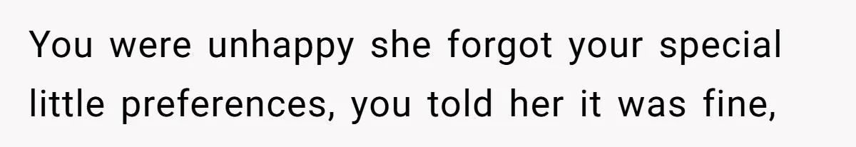 You were unhappy she forgot your special little preferences, you told her it was fine,