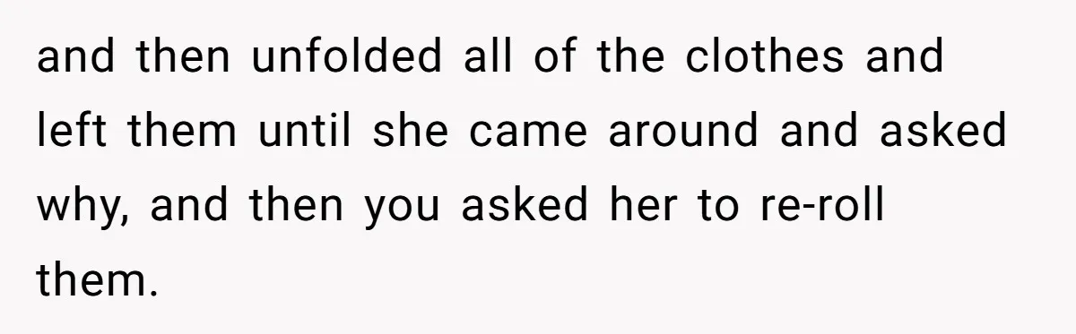 and then unfolded all of the clothes and left them until she came around and asked why, and then you asked her to re-roll them.