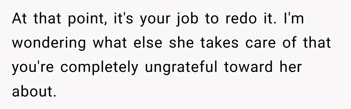 At that point, it's your job to redo it. I'm wondering what else she takes care of that you're completely ungrateful toward her about.