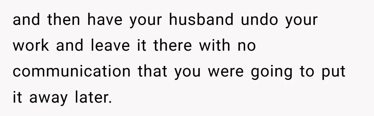 and then have your husband undo your work and leave it there with no communication that you were going to put it away later.