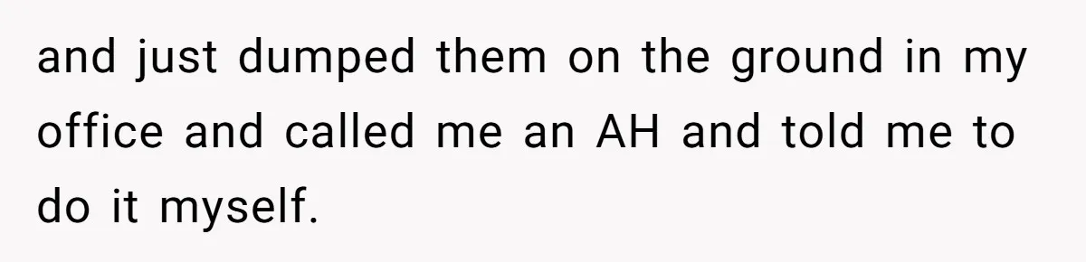 and just dumped them on the ground in my office and called me an AH and told me to do it myself.