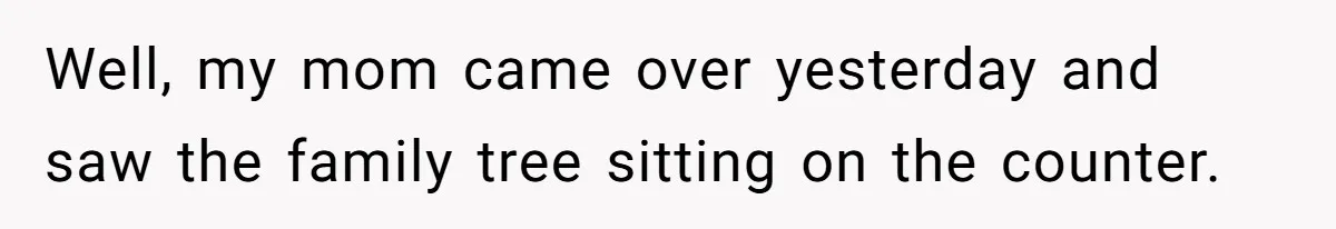 Well, my mom came over yesterday and saw the family tree sitting on the counter.