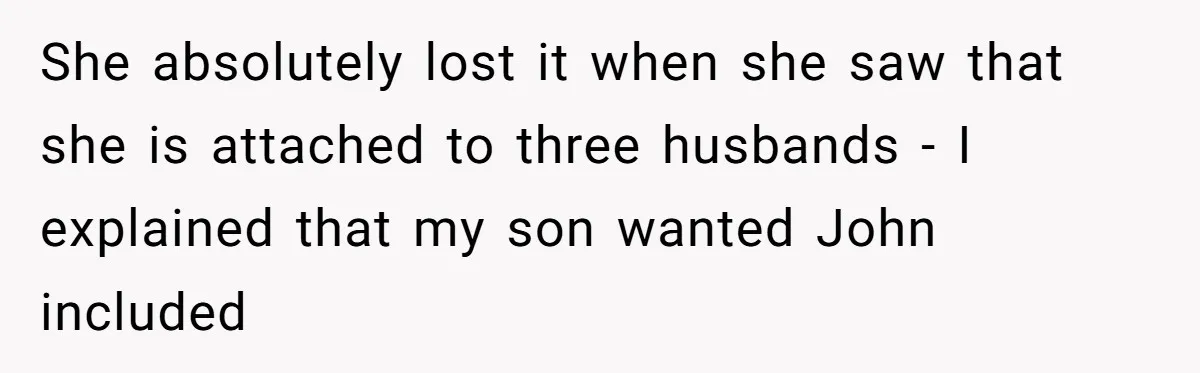 She absolutely lost it when she saw that she is attached to three husbands - I explained that my son wanted John included