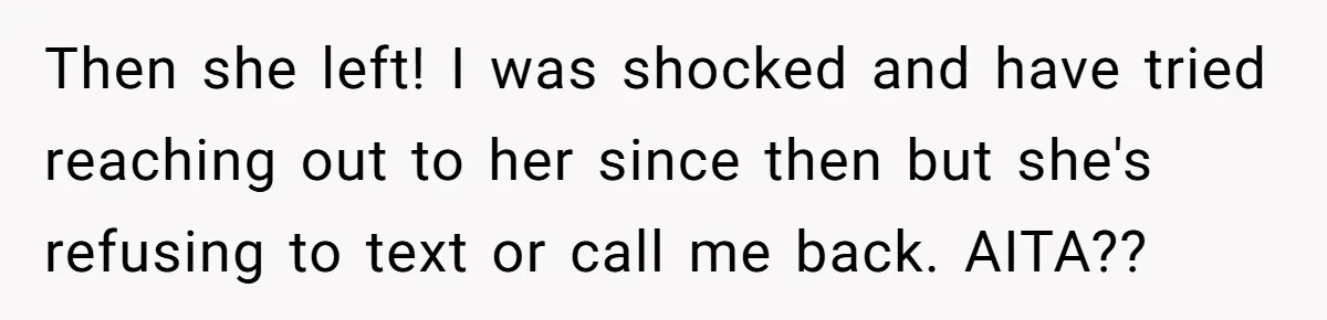 Then she left! I was shocked and have tried reaching out to her since then but she's refusing to text or call me back. AITA??