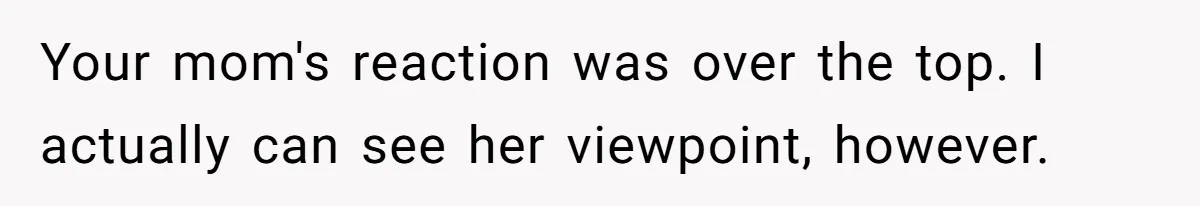 Your mom's reaction was over the top. I actually can see her viewpoint, however.