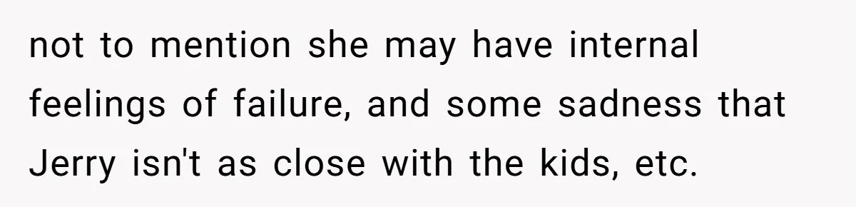 not to mention she may have internal feelings of failure, and some sadness that Jerry isn't as close with the kids, etc.