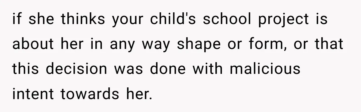 if she thinks your child's school project is about her in any way shape or form, or that this decision was done with malicious intent towards her.