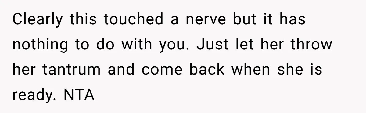 Clearly this touched a nerve but it has nothing to do with you. Just let her throw her tantrum and come back when she is ready. NTA