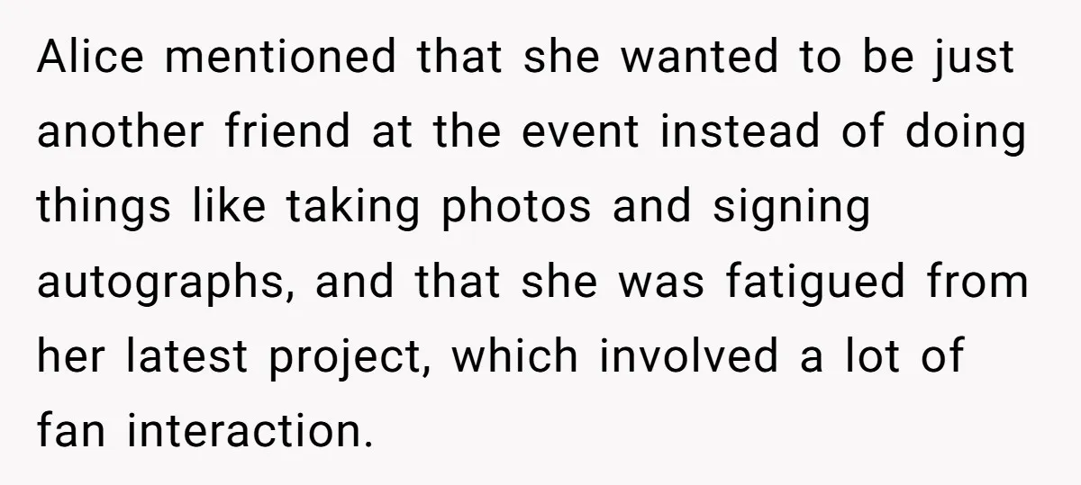 Alice mentioned that she wanted to be just another friend at the event instead of doing things like taking photos and signing autographs, and that she was fatigued from her...