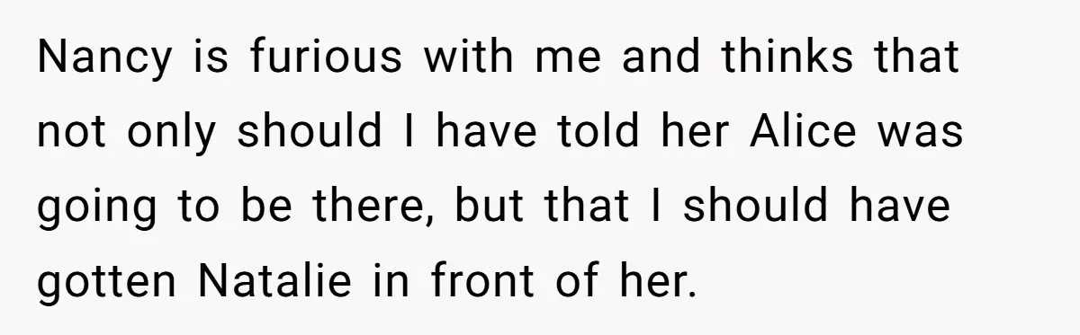 Nancy is furious with me and thinks that not only should I have told her Alice was going to be there, but that I should have gotten Natalie in front...