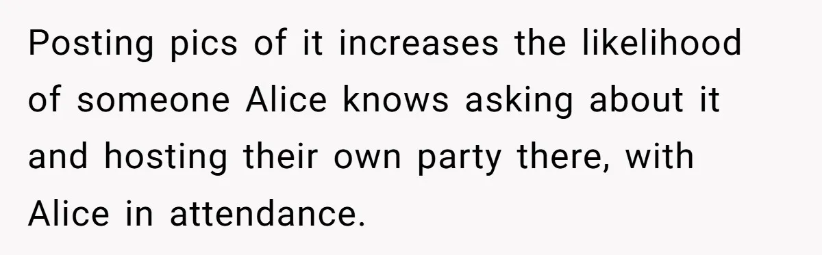 Posting pics of it increases the likelihood of someone Alice knows asking about it and hosting their own party there, with Alice in attendance.