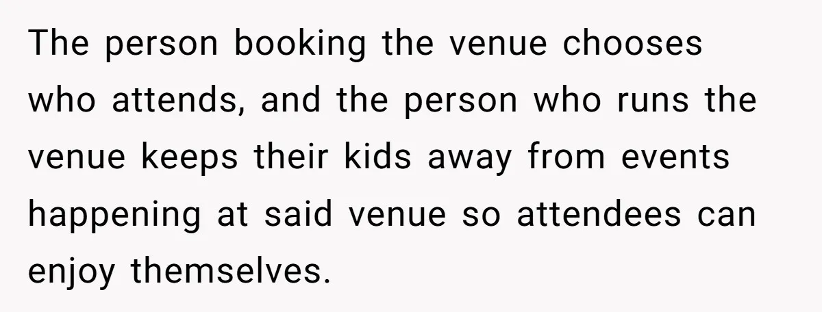 The person booking the venue chooses who attends, and the person who runs the venue keeps their kids away from events happening at said venue so attendees can enjoy themselves.