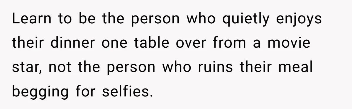 Learn to be the person who quietly enjoys their dinner one table over from a movie star, not the person who ruins their meal begging for selfies.