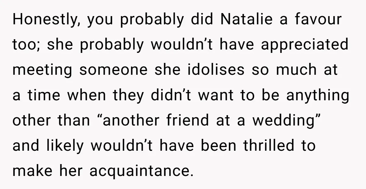 Honestly, you probably did Natalie a favour too; she probably wouldn’t have appreciated meeting someone she idolises so much at a time when they didn’t want to be anything other...