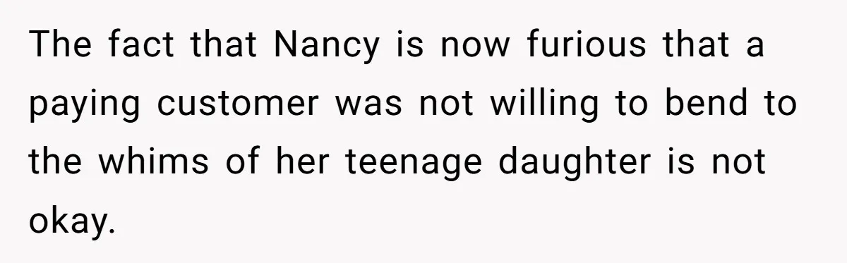 The fact that Nancy is now furious that a paying customer was not willing to bend to the whims of her teenage daughter is not okay.