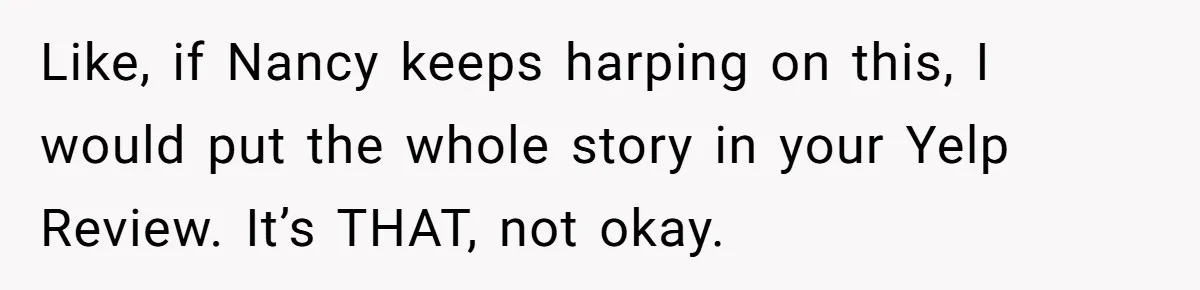 Like, if Nancy keeps harping on this, I would put the whole story in your Yelp Review. It’s THAT, not okay.