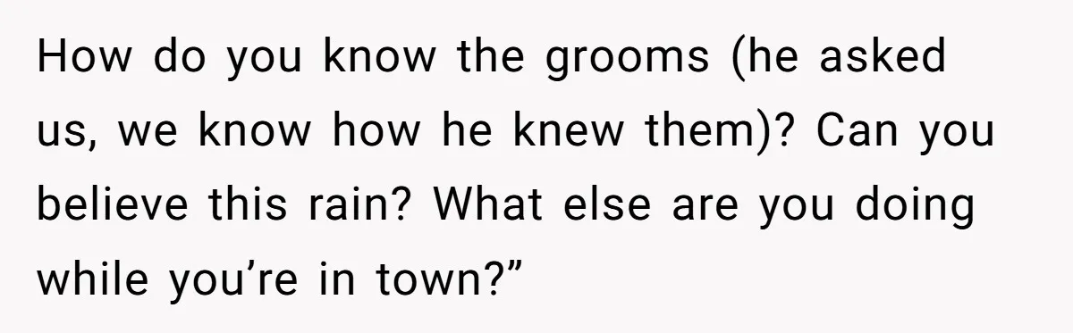 How do you know the grooms (he asked us, we know how he knew them)? Can you believe this rain? What else are you doing while you’re in town?”