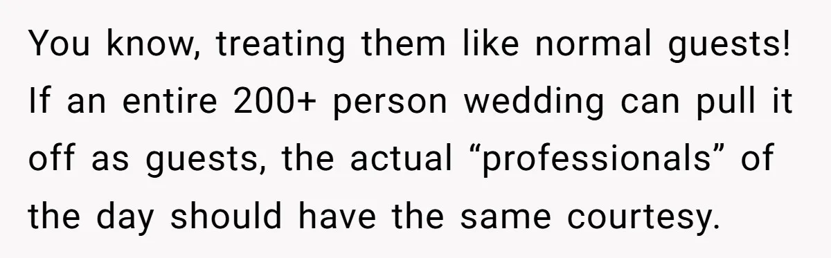 You know, treating them like normal guests! If an entire 200+ person wedding can pull it off as guests, the actual “professionals” of the day should have the same courtesy.