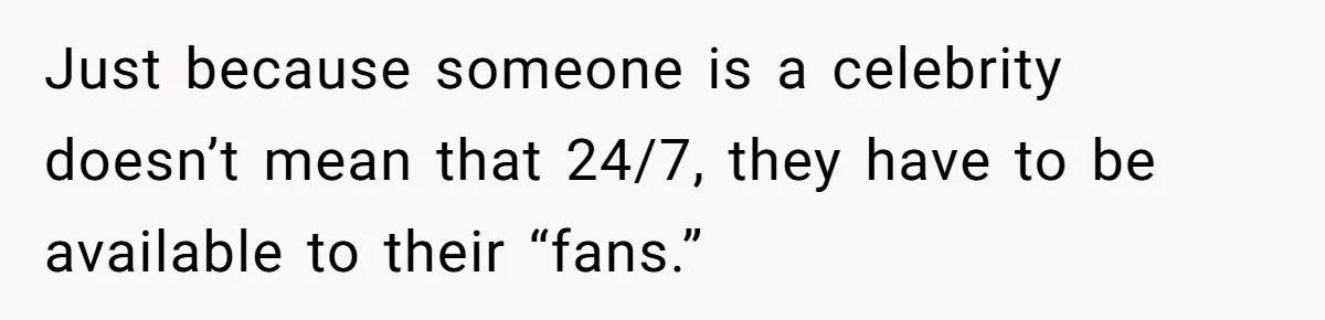 Just because someone is a celebrity doesn’t mean that 24/7, they have to be available to their “fans.”