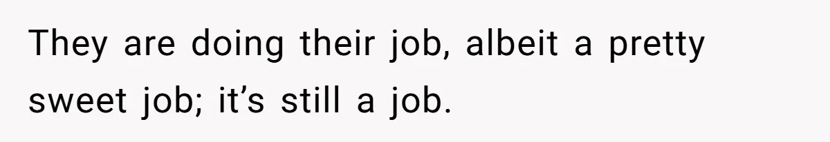 They are doing their job, albeit a pretty sweet job; it’s still a job.
