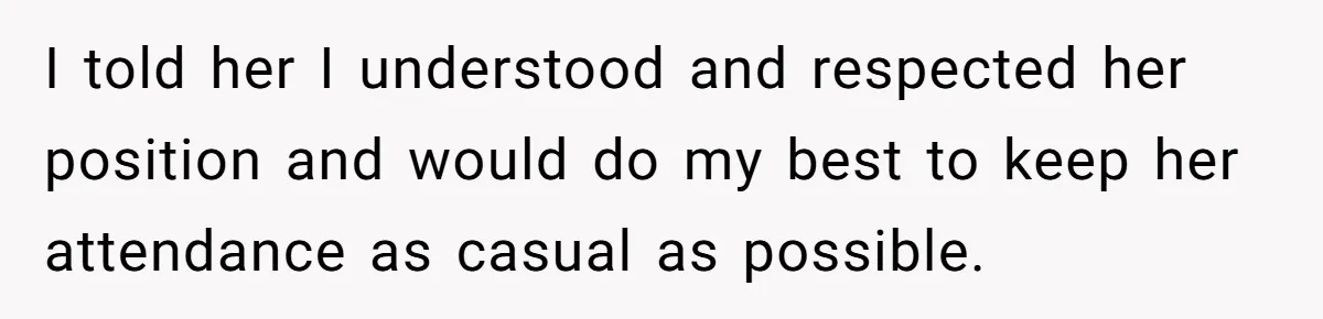 I told her I understood and respected her position and would do my best to keep her attendance as casual as possible.