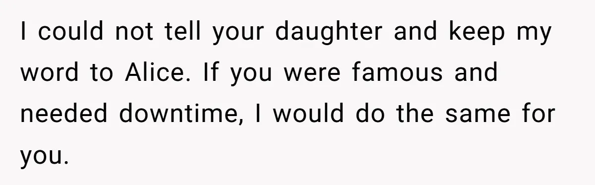 I could not tell your daughter and keep my word to Alice. If you were famous and needed downtime, I would do the same for you.