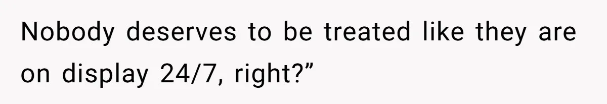 Nobody deserves to be treated like they are on display 24/7, right?”