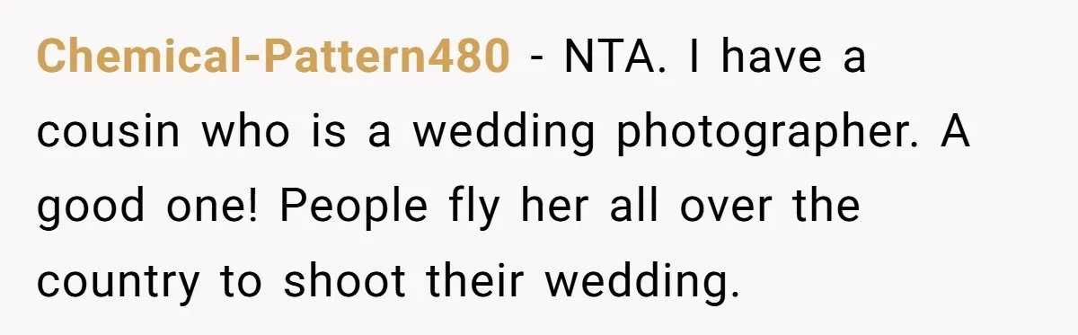 Chemical-Pattern480 − NTA. I have a cousin who is a wedding photographer. A good one! People fly her all over the country to shoot their wedding.