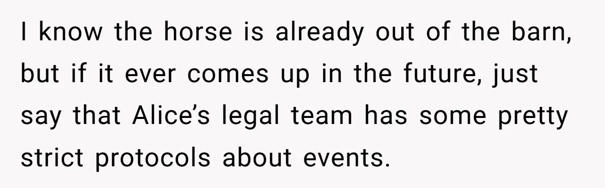 I know the horse is already out of the barn, but if it ever comes up in the future, just say that Alice’s legal team has some pretty strict protocols...