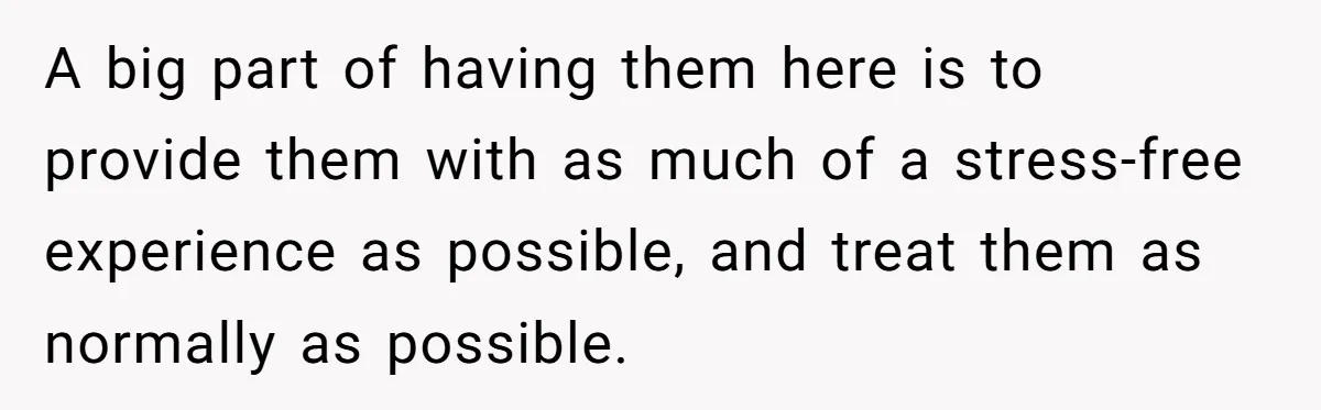 A big part of having them here is to provide them with as much of a stress-free experience as possible, and treat them as normally as possible.