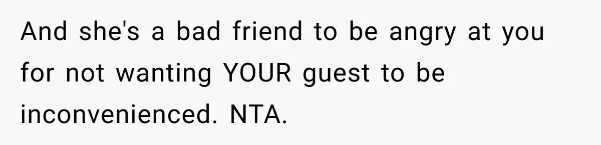 And she's a bad friend to be angry at you for not wanting YOUR guest to be inconvenienced. NTA.